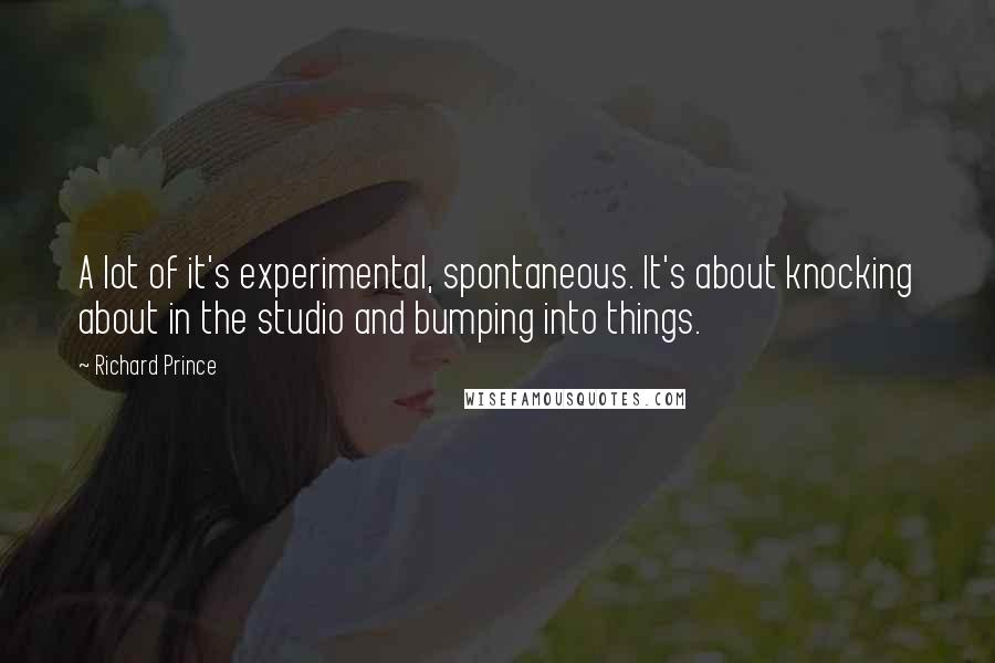 Richard Prince quotes: A lot of it's experimental, spontaneous. It's about knocking about in the studio and bumping into things.