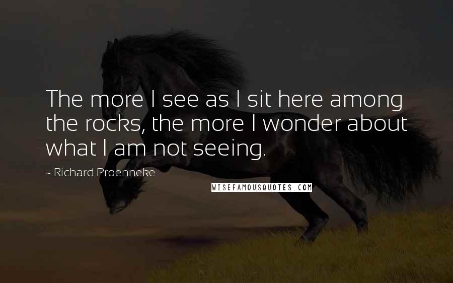 Richard Proenneke quotes: The more I see as I sit here among the rocks, the more I wonder about what I am not seeing.