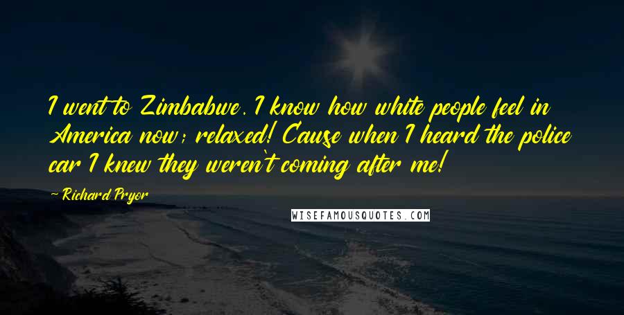 Richard Pryor quotes: I went to Zimbabwe. I know how white people feel in America now; relaxed! Cause when I heard the police car I knew they weren't coming after me!