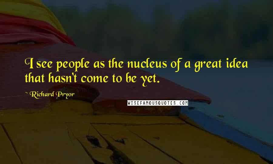 Richard Pryor quotes: I see people as the nucleus of a great idea that hasn't come to be yet.