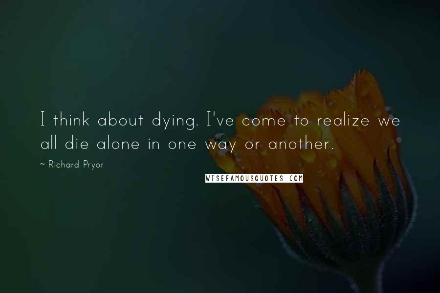Richard Pryor quotes: I think about dying. I've come to realize we all die alone in one way or another.