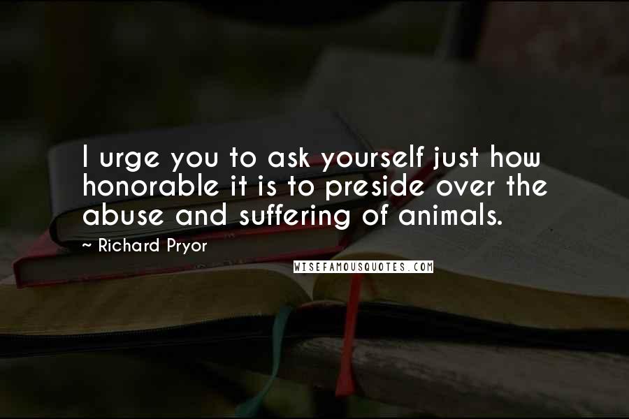 Richard Pryor quotes: I urge you to ask yourself just how honorable it is to preside over the abuse and suffering of animals.