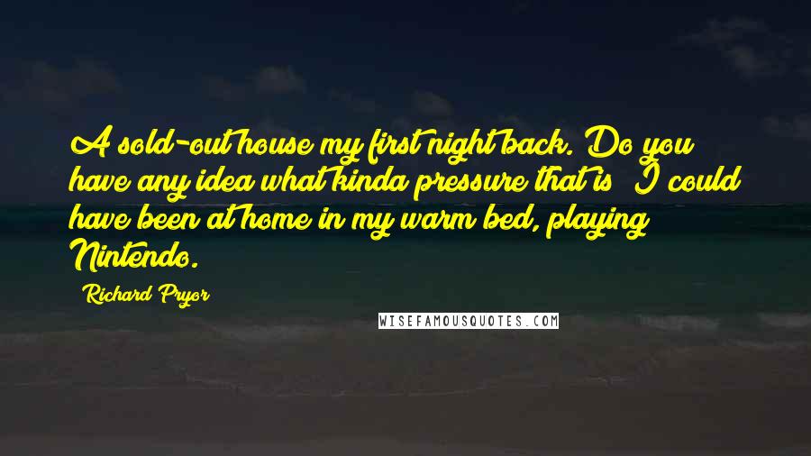 Richard Pryor quotes: A sold-out house my first night back. Do you have any idea what kinda pressure that is? I could have been at home in my warm bed, playing Nintendo.