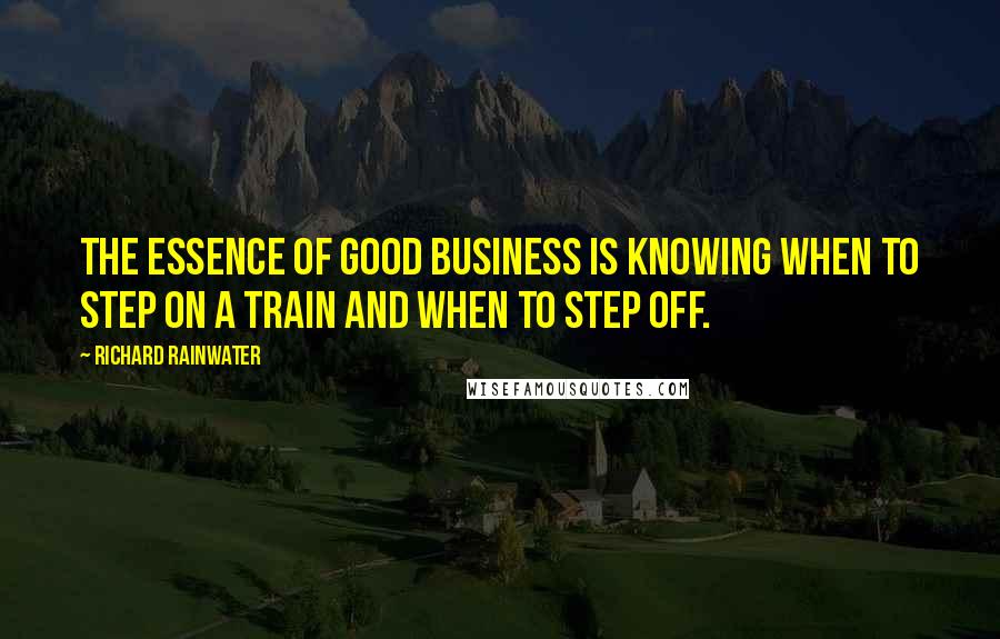 Richard Rainwater quotes: The essence of good business is knowing when to step on a train and when to step off.