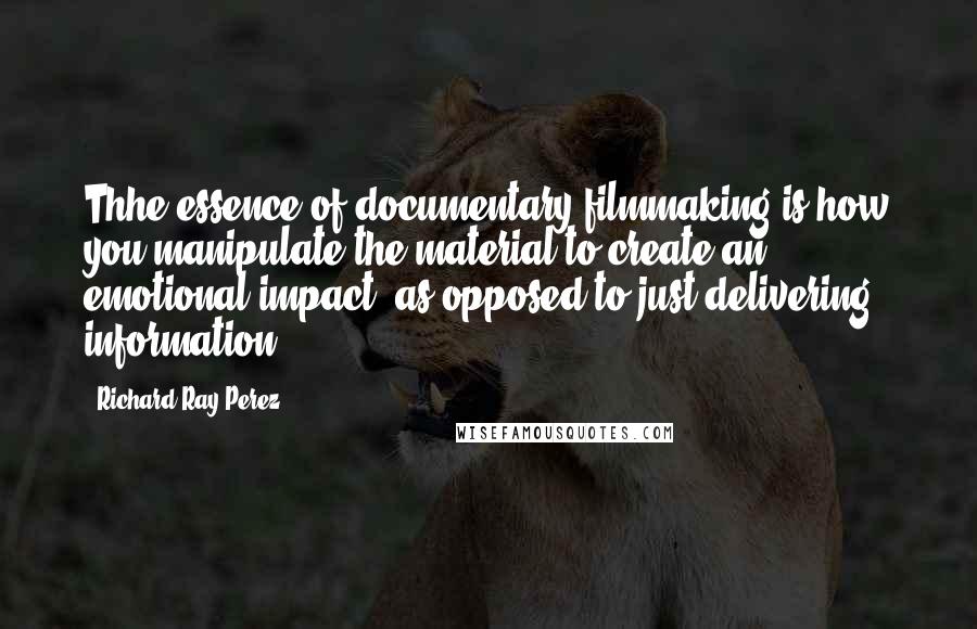 Richard Ray Perez quotes: Thhe essence of documentary filmmaking is how you manipulate the material to create an emotional impact, as opposed to just delivering information.