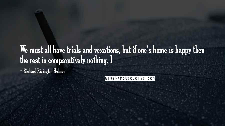 Richard Rivington Holmes quotes: We must all have trials and vexations, but if one's home is happy then the rest is comparatively nothing. I Richard Rivington Holmes quotes: We must all have trials and vexations, but if one's home is happy then the rest is comparatively nothing. I