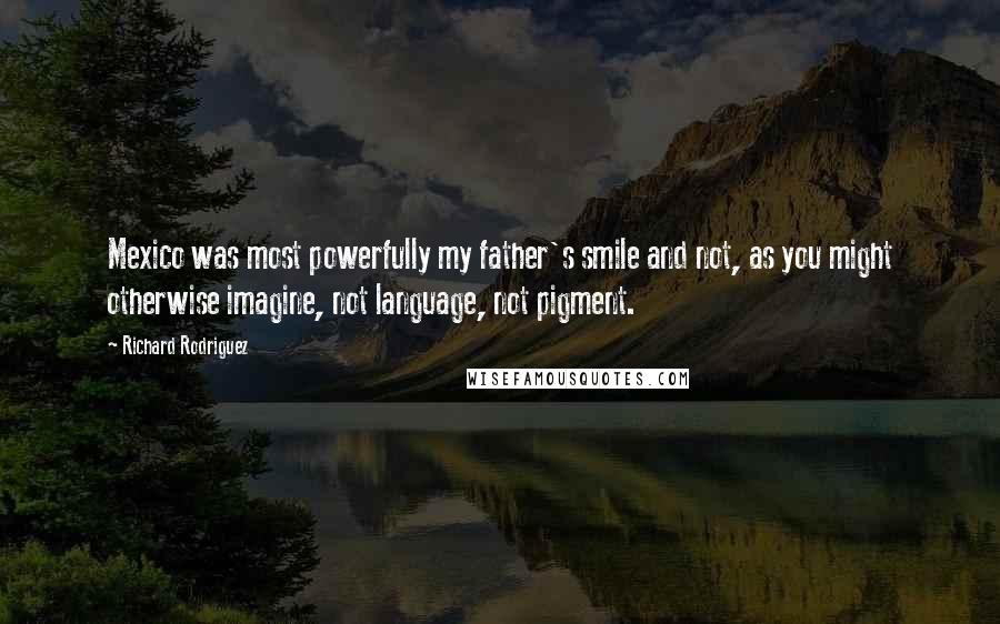 Richard Rodriguez quotes: Mexico was most powerfully my father's smile and not, as you might otherwise imagine, not language, not pigment.