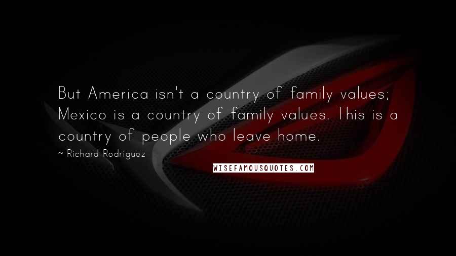 Richard Rodriguez quotes: But America isn't a country of family values; Mexico is a country of family values. This is a country of people who leave home.