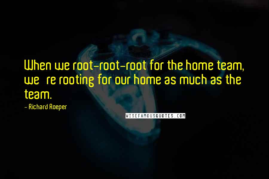 Richard Roeper quotes: When we root-root-root for the home team, we're rooting for our home as much as the team.