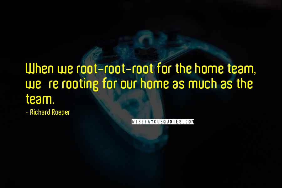 Richard Roeper quotes: When we root-root-root for the home team, we're rooting for our home as much as the team. Richard Roeper quotes: When we root-root-root for the home team, we're rooting for our home as much as the team.