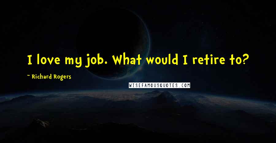 Richard Rogers quotes: I love my job. What would I retire to?