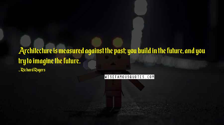 Richard Rogers quotes: Architecture is measured against the past; you build in the future, and you try to imagine the future.