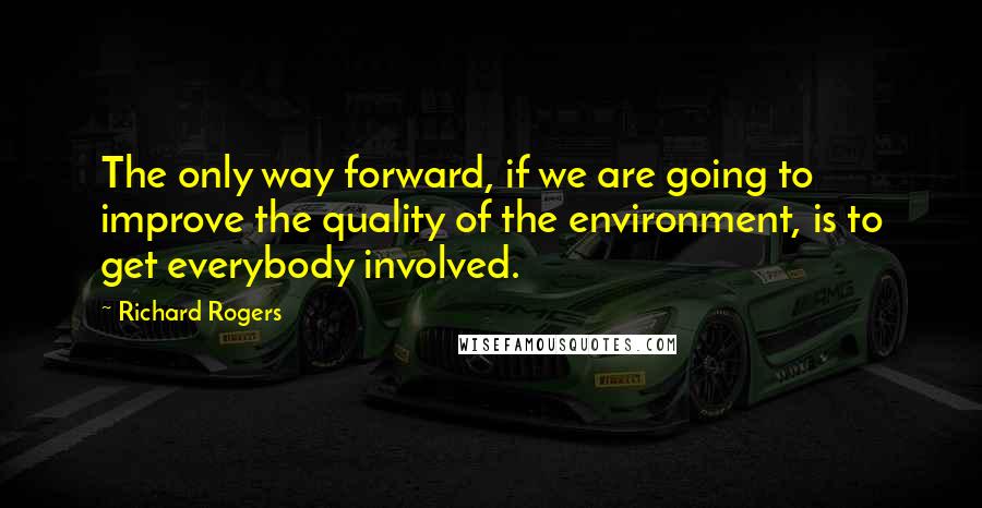 Richard Rogers quotes: The only way forward, if we are going to improve the quality of the environment, is to get everybody involved.