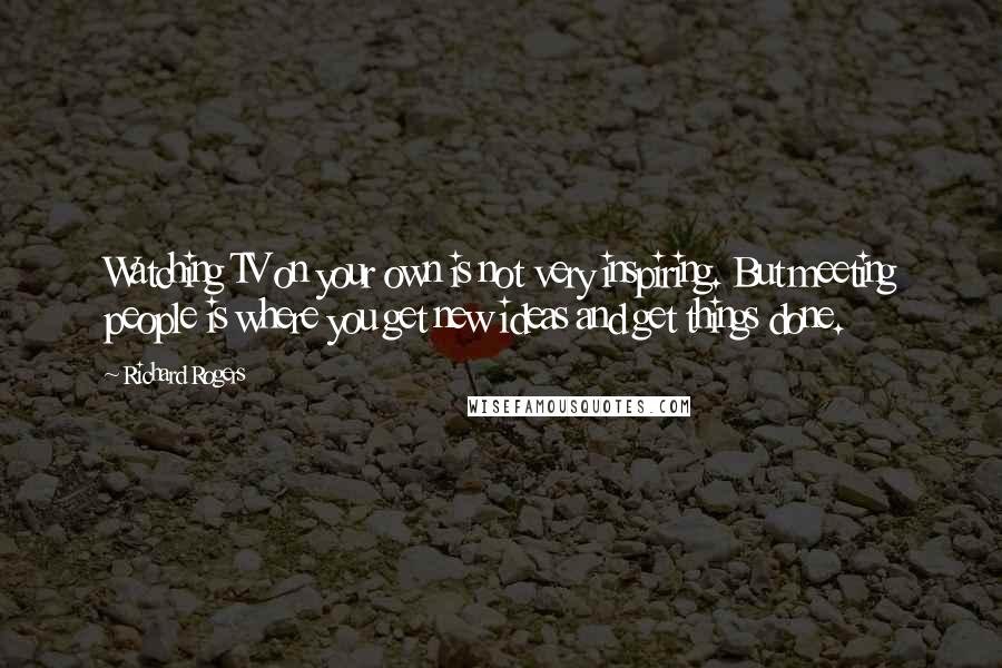 Richard Rogers quotes: Watching TV on your own is not very inspiring. But meeting people is where you get new ideas and get things done.