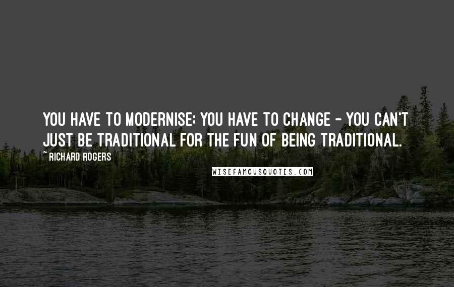 Richard Rogers quotes: You have to modernise; you have to change - you can't just be traditional for the fun of being traditional.