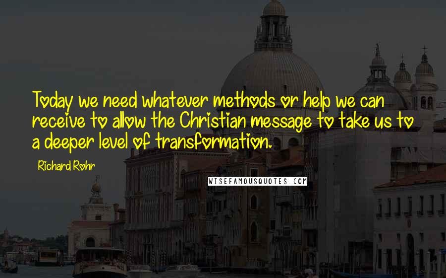 Richard Rohr quotes: Today we need whatever methods or help we can receive to allow the Christian message to take us to a deeper level of transformation. Richard Rohr quotes: Today we need whatever methods or help we can receive to allow the Christian message to take us to a deeper level of transformation.