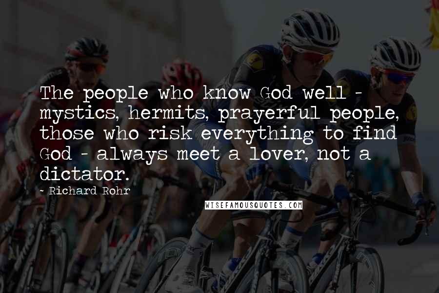 Richard Rohr quotes: The people who know God well - mystics, hermits, prayerful people, those who risk everything to find God - always meet a lover, not a dictator. Richard Rohr quotes: The people who know God well - mystics, hermits, prayerful people, those who risk everything to find God - always meet a lover, not a dictator.