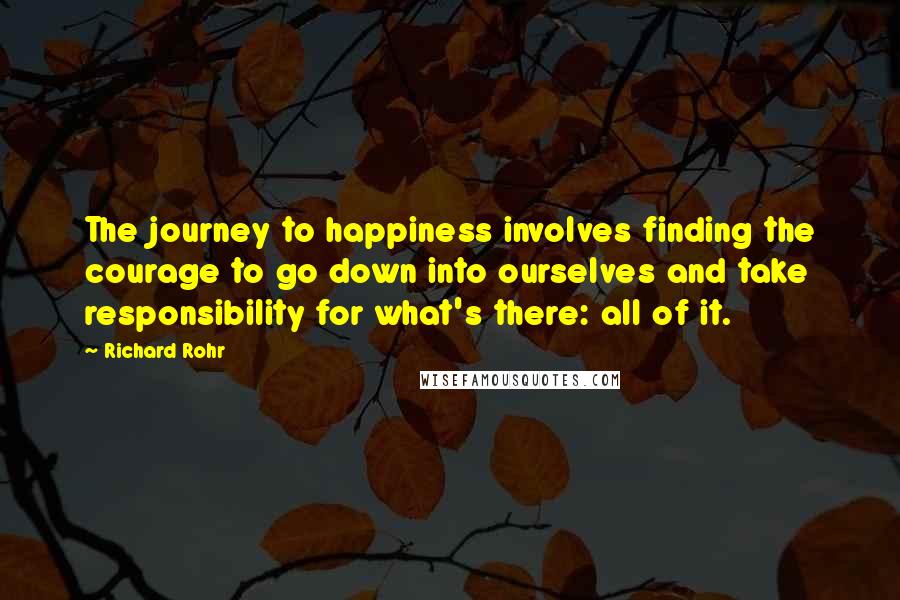 Richard Rohr quotes: The journey to happiness involves finding the courage to go down into ourselves and take responsibility for what's there: all of it. Richard Rohr quotes: The journey to happiness involves finding the courage to go down into ourselves and take responsibility for what's there: all of it.