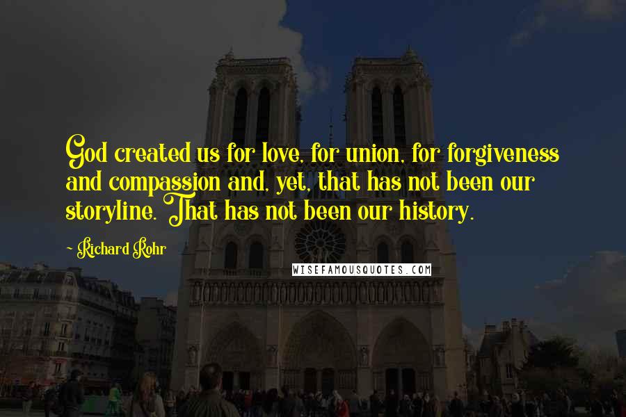 Richard Rohr quotes: God created us for love, for union, for forgiveness and compassion and, yet, that has not been our storyline. That has not been our history. Richard Rohr quotes: God created us for love, for union, for forgiveness and compassion and, yet, that has not been our storyline. That has not been our history.