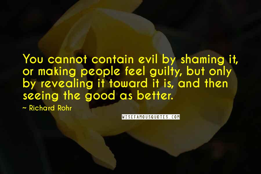 Richard Rohr quotes: You cannot contain evil by shaming it, or making people feel guilty, but only by revealing it toward it is, and then seeing the good as better. Richard Rohr quotes: You cannot contain evil by shaming it, or making people feel guilty, but only by revealing it toward it is, and then seeing the good as better.