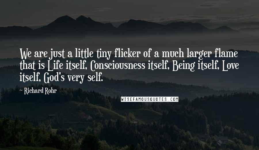 Richard Rohr quotes: We are just a little tiny flicker of a much larger flame that is Life itself, Consciousness itself, Being itself, Love itself, God's very self. Richard Rohr quotes: We are just a little tiny flicker of a much larger flame that is Life itself, Consciousness itself, Being itself, Love itself, God's very self.