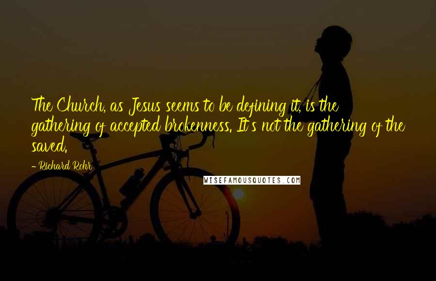 Richard Rohr quotes: The Church, as Jesus seems to be defining it, is the gathering of accepted brokenness. It's not the gathering of the saved. Richard Rohr quotes: The Church, as Jesus seems to be defining it, is the gathering of accepted brokenness. It's not the gathering of the saved.