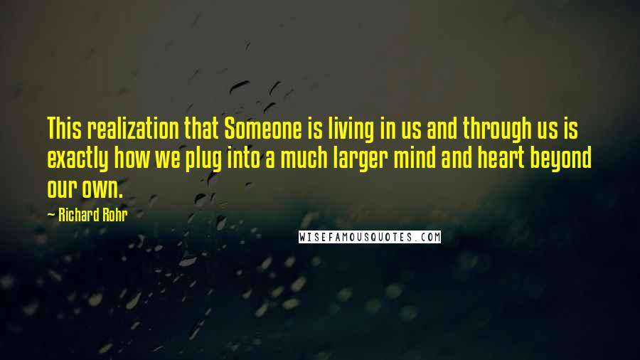 Richard Rohr quotes: This realization that Someone is living in us and through us is exactly how we plug into a much larger mind and heart beyond our own. Richard Rohr quotes: This realization that Someone is living in us and through us is exactly how we plug into a much larger mind and heart beyond our own.