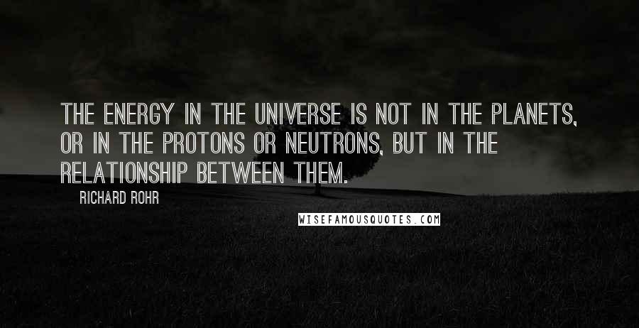 Richard Rohr quotes: The energy in the universe is not in the planets, or in the protons or neutrons, but in the relationship between them. Richard Rohr quotes: The energy in the universe is not in the planets, or in the protons or neutrons, but in the relationship between them.