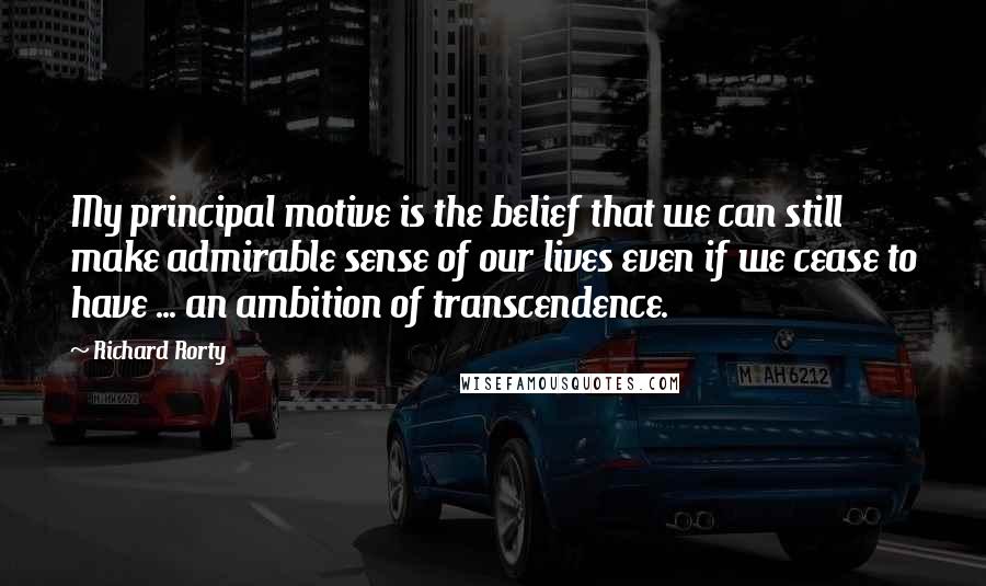 Richard Rorty quotes: My principal motive is the belief that we can still make admirable sense of our lives even if we cease to have ... an ambition of transcendence.