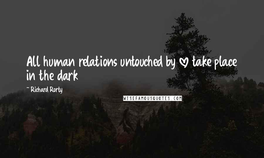 Richard Rorty quotes: All human relations untouched by love take place in the dark