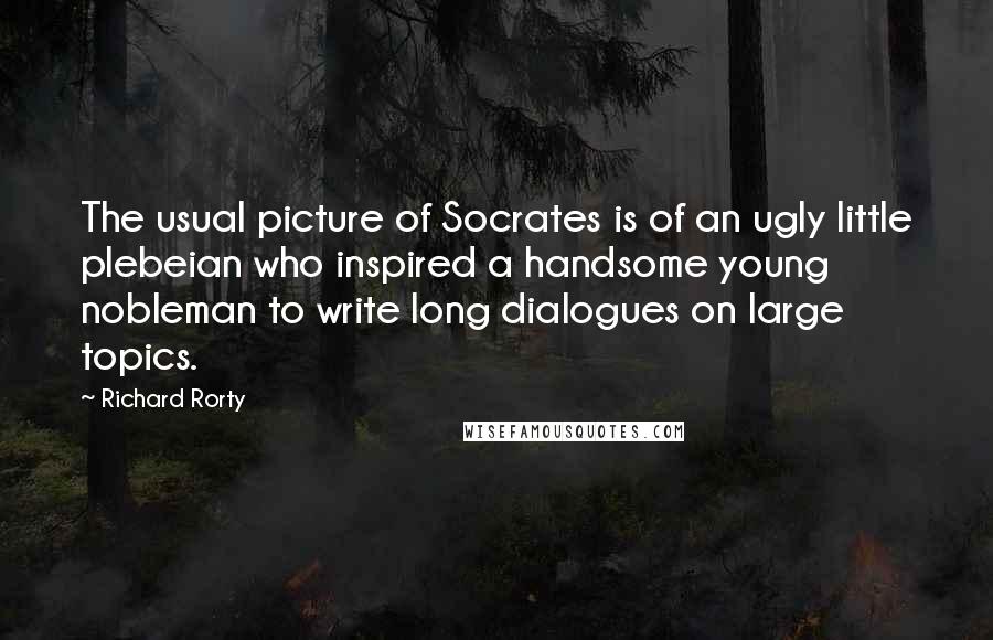 Richard Rorty quotes: The usual picture of Socrates is of an ugly little plebeian who inspired a handsome young nobleman to write long dialogues on large topics.