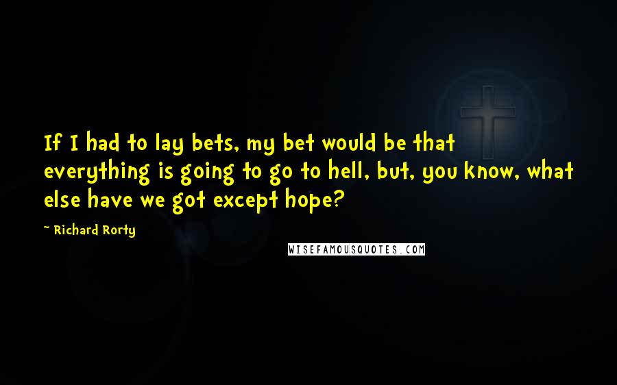 Richard Rorty quotes: If I had to lay bets, my bet would be that everything is going to go to hell, but, you know, what else have we got except hope?