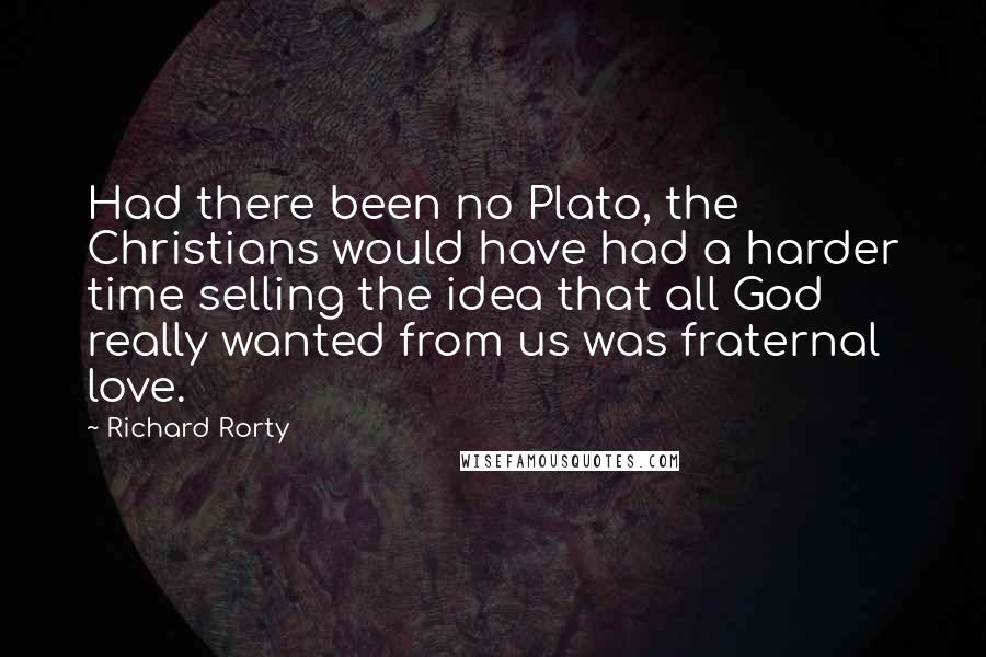 Richard Rorty quotes: Had there been no Plato, the Christians would have had a harder time selling the idea that all God really wanted from us was fraternal love.