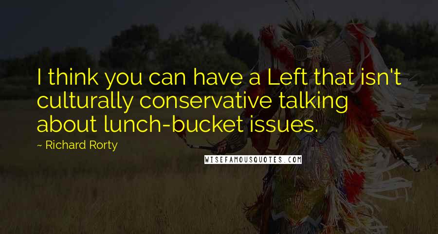 Richard Rorty quotes: I think you can have a Left that isn't culturally conservative talking about lunch-bucket issues.