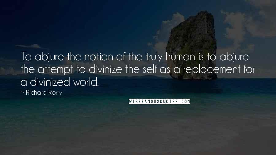 Richard Rorty quotes: To abjure the notion of the truly human is to abjure the attempt to divinize the self as a replacement for a divinized world.