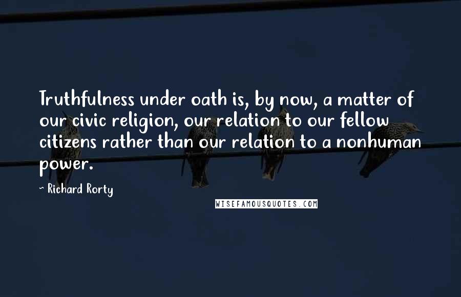 Richard Rorty quotes: Truthfulness under oath is, by now, a matter of our civic religion, our relation to our fellow citizens rather than our relation to a nonhuman power.