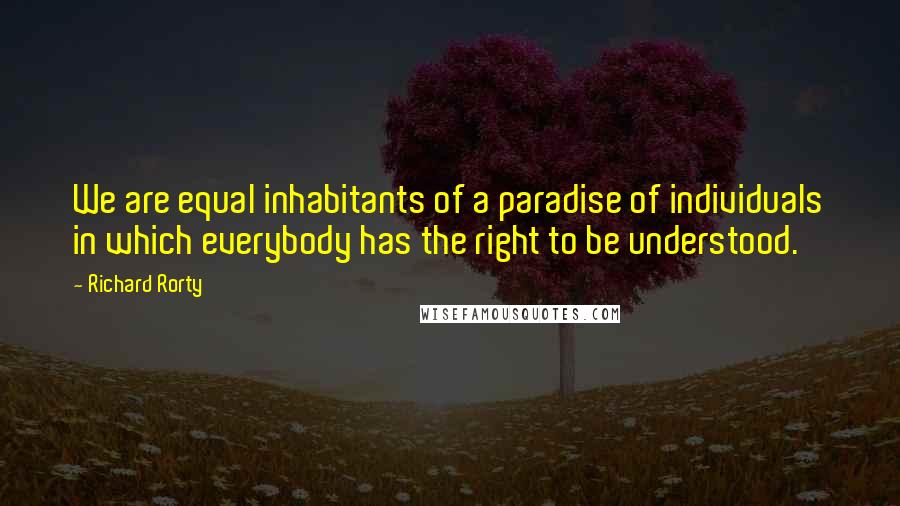 Richard Rorty quotes: We are equal inhabitants of a paradise of individuals in which everybody has the right to be understood.