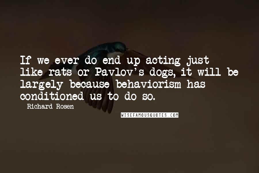 Richard Rosen quotes: If we ever do end up acting just like rats or Pavlov's dogs, it will be largely because behaviorism has conditioned us to do so.