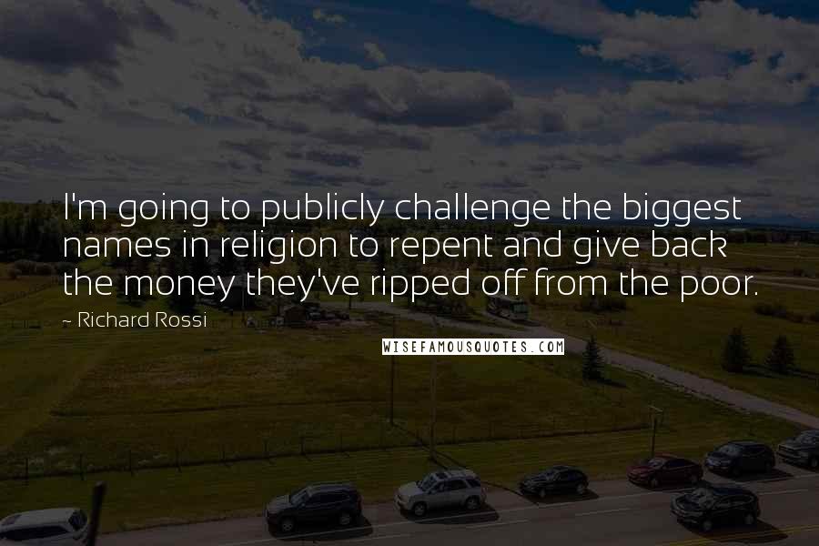 Richard Rossi quotes: I'm going to publicly challenge the biggest names in religion to repent and give back the money they've ripped off from the poor. Richard Rossi quotes: I'm going to publicly challenge the biggest names in religion to repent and give back the money they've ripped off from the poor.