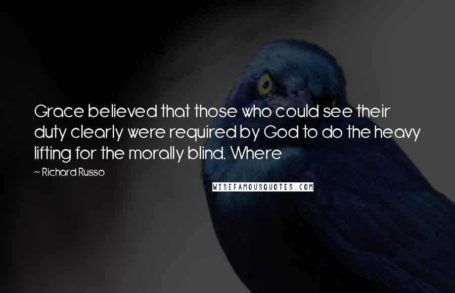 Richard Russo quotes: Grace believed that those who could see their duty clearly were required by God to do the heavy lifting for the morally blind. Where Richard Russo quotes: Grace believed that those who could see their duty clearly were required by God to do the heavy lifting for the morally blind. Where