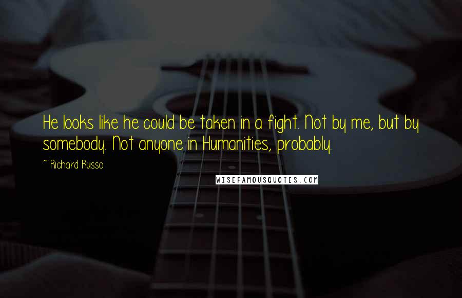 Richard Russo quotes: He looks like he could be taken in a fight. Not by me, but by somebody. Not anyone in Humanities, probably. Richard Russo quotes: He looks like he could be taken in a fight. Not by me, but by somebody. Not anyone in Humanities, probably.
