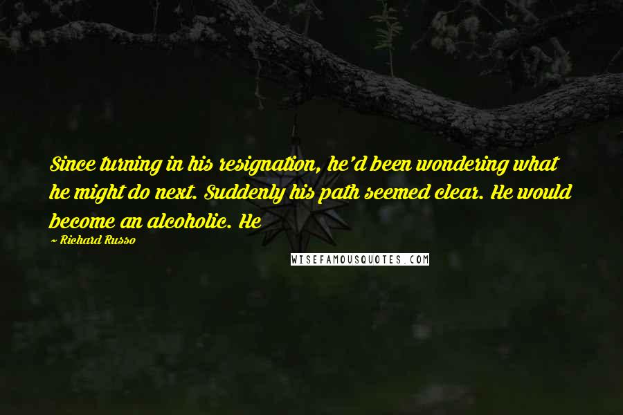 Richard Russo quotes: Since turning in his resignation, he'd been wondering what he might do next. Suddenly his path seemed clear. He would become an alcoholic. He Richard Russo quotes: Since turning in his resignation, he'd been wondering what he might do next. Suddenly his path seemed clear. He would become an alcoholic. He