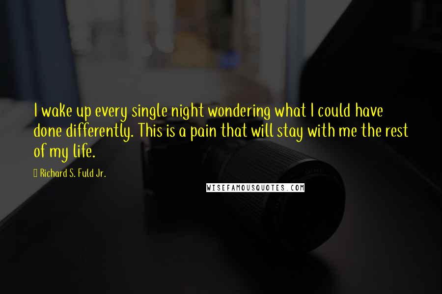 Richard S. Fuld Jr. quotes: I wake up every single night wondering what I could have done differently. This is a pain that will stay with me the rest of my life. Richard S. Fuld Jr. quotes: I wake up every single night wondering what I could have done differently. This is a pain that will stay with me the rest of my life.