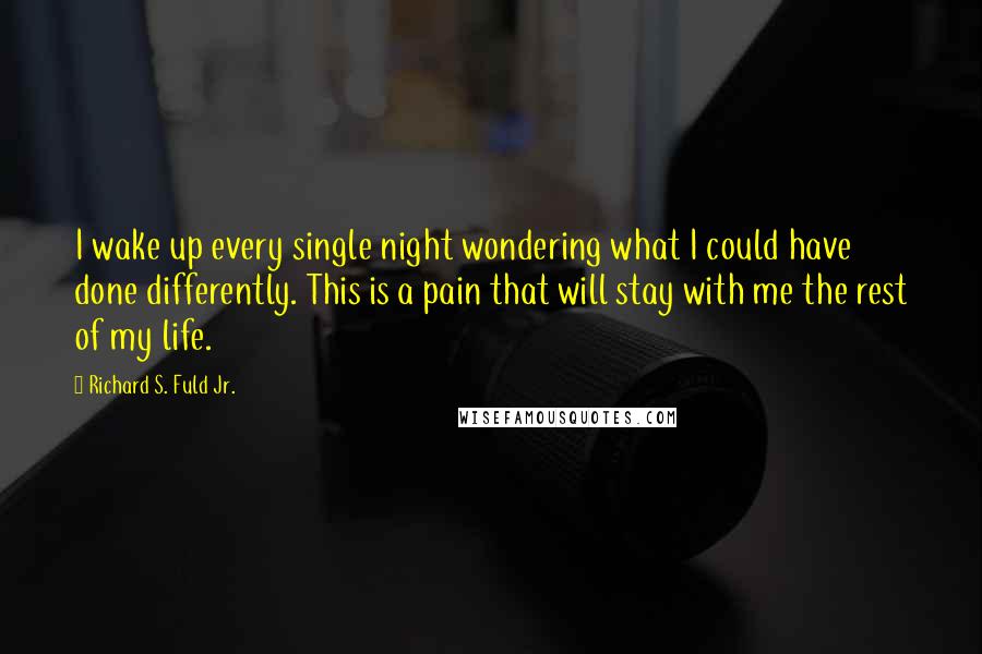 Richard S. Fuld Jr. quotes: I wake up every single night wondering what I could have done differently. This is a pain that will stay with me the rest of my life.