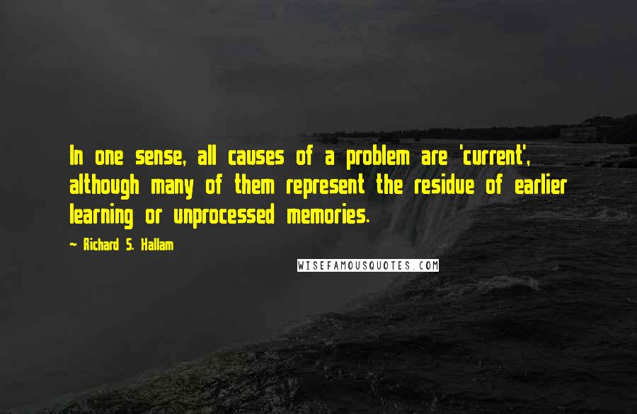 Richard S. Hallam quotes: In one sense, all causes of a problem are 'current', although many of them represent the residue of earlier learning or unprocessed memories. Richard S. Hallam quotes: In one sense, all causes of a problem are 'current', although many of them represent the residue of earlier learning or unprocessed memories.