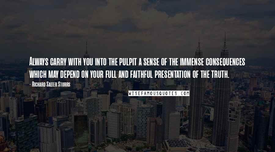 Richard Salter Storrs quotes: Always carry with you into the pulpit a sense of the immense consequences which may depend on your full and faithful presentation of the truth.