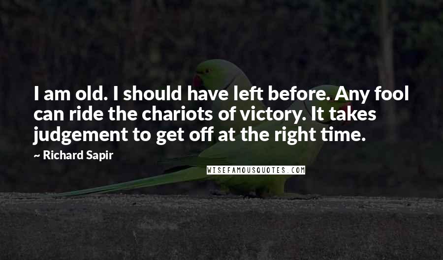 Richard Sapir quotes: I am old. I should have left before. Any fool can ride the chariots of victory. It takes judgement to get off at the right time.