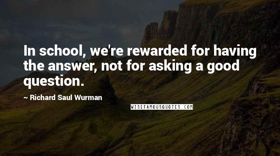 Richard Saul Wurman quotes: In school, we're rewarded for having the answer, not for asking a good question.