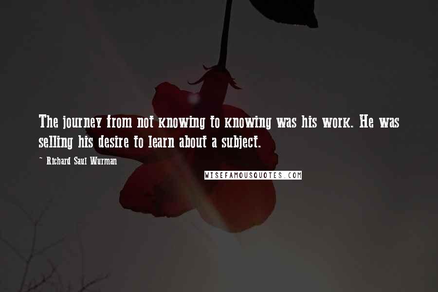 Richard Saul Wurman quotes: The journey from not knowing to knowing was his work. He was selling his desire to learn about a subject.