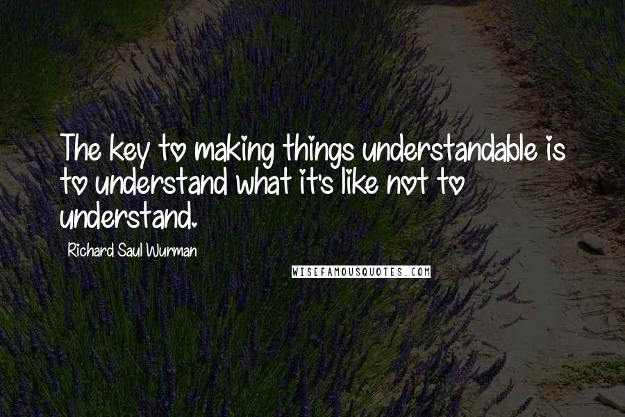 Richard Saul Wurman quotes: The key to making things understandable is to understand what it's like not to understand.